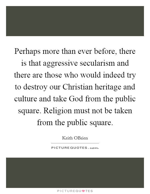 Perhaps more than ever before, there is that aggressive secularism and there are those who would indeed try to destroy our Christian heritage and culture and take God from the public square. Religion must not be taken from the public square Picture Quote #1