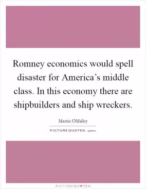 Romney economics would spell disaster for America’s middle class. In this economy there are shipbuilders and ship wreckers Picture Quote #1