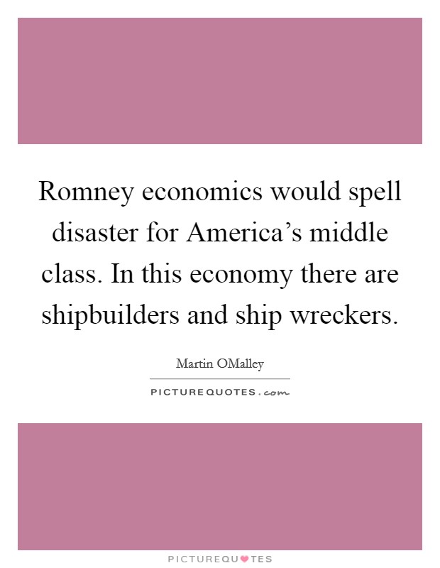 Romney economics would spell disaster for America's middle class. In this economy there are shipbuilders and ship wreckers Picture Quote #1