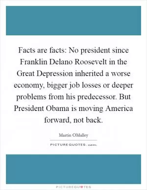 Facts are facts: No president since Franklin Delano Roosevelt in the Great Depression inherited a worse economy, bigger job losses or deeper problems from his predecessor. But President Obama is moving America forward, not back Picture Quote #1