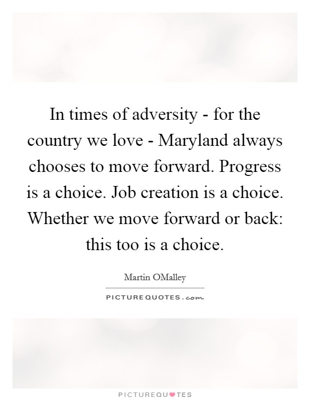 In times of adversity - for the country we love - Maryland always chooses to move forward. Progress is a choice. Job creation is a choice. Whether we move forward or back: this too is a choice Picture Quote #1
