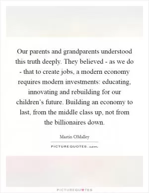 Our parents and grandparents understood this truth deeply. They believed - as we do - that to create jobs, a modern economy requires modern investments: educating, innovating and rebuilding for our children’s future. Building an economy to last, from the middle class up, not from the billionaires down Picture Quote #1