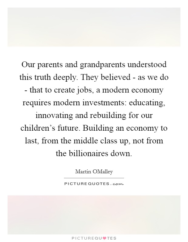 Our parents and grandparents understood this truth deeply. They believed - as we do - that to create jobs, a modern economy requires modern investments: educating, innovating and rebuilding for our children’s future. Building an economy to last, from the middle class up, not from the billionaires down Picture Quote #1