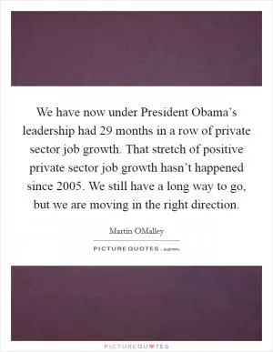 We have now under President Obama’s leadership had 29 months in a row of private sector job growth. That stretch of positive private sector job growth hasn’t happened since 2005. We still have a long way to go, but we are moving in the right direction Picture Quote #1
