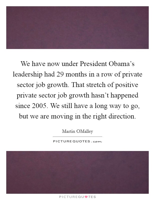 We have now under President Obama's leadership had 29 months in a row of private sector job growth. That stretch of positive private sector job growth hasn't happened since 2005. We still have a long way to go, but we are moving in the right direction Picture Quote #1