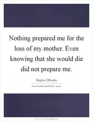 Nothing prepared me for the loss of my mother. Even knowing that she would die did not prepare me Picture Quote #1