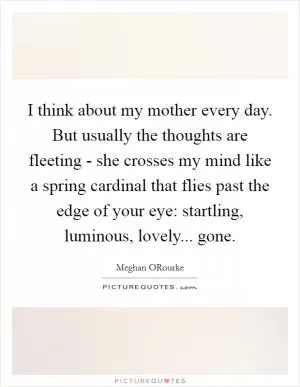 I think about my mother every day. But usually the thoughts are fleeting - she crosses my mind like a spring cardinal that flies past the edge of your eye: startling, luminous, lovely... gone Picture Quote #1