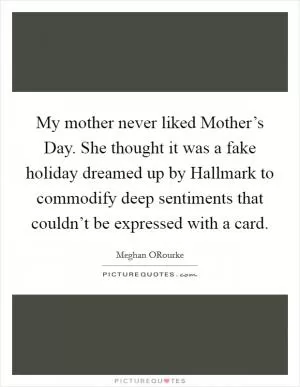 My mother never liked Mother’s Day. She thought it was a fake holiday dreamed up by Hallmark to commodify deep sentiments that couldn’t be expressed with a card Picture Quote #1