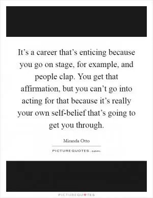It’s a career that’s enticing because you go on stage, for example, and people clap. You get that affirmation, but you can’t go into acting for that because it’s really your own self-belief that’s going to get you through Picture Quote #1