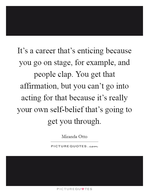 It's a career that's enticing because you go on stage, for example, and people clap. You get that affirmation, but you can't go into acting for that because it's really your own self-belief that's going to get you through Picture Quote #1