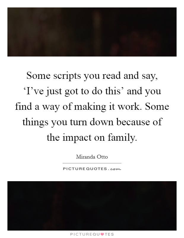 Some scripts you read and say, ‘I've just got to do this' and you find a way of making it work. Some things you turn down because of the impact on family Picture Quote #1
