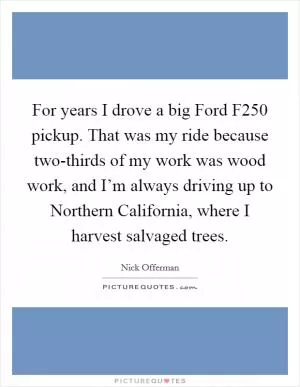 For years I drove a big Ford F250 pickup. That was my ride because two-thirds of my work was wood work, and I’m always driving up to Northern California, where I harvest salvaged trees Picture Quote #1