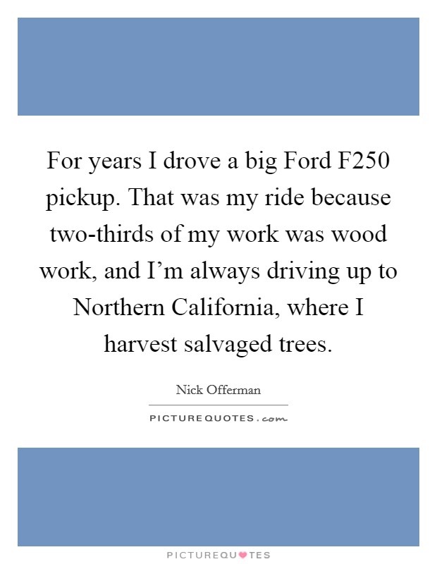 For years I drove a big Ford F250 pickup. That was my ride because two-thirds of my work was wood work, and I'm always driving up to Northern California, where I harvest salvaged trees Picture Quote #1