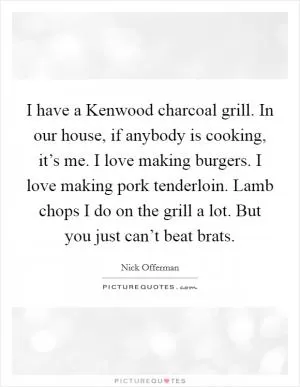 I have a Kenwood charcoal grill. In our house, if anybody is cooking, it’s me. I love making burgers. I love making pork tenderloin. Lamb chops I do on the grill a lot. But you just can’t beat brats Picture Quote #1