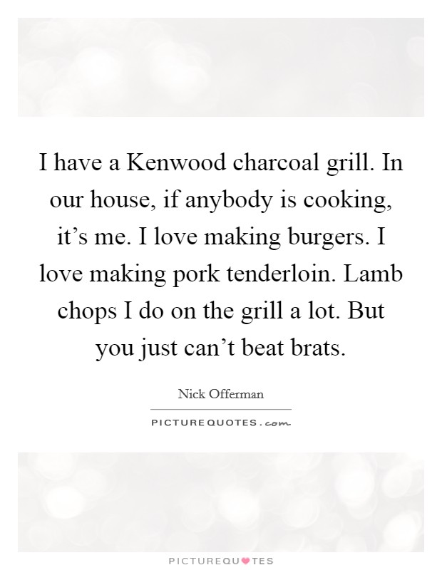 I have a Kenwood charcoal grill. In our house, if anybody is cooking, it's me. I love making burgers. I love making pork tenderloin. Lamb chops I do on the grill a lot. But you just can't beat brats Picture Quote #1
