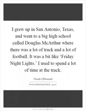 I grew up in San Antonio, Texas, and went to a big high school called Douglas McArthur where there was a lot of track and a lot of football. It was a bit like ‘Friday Night Lights.’ I used to spend a lot of time at the track Picture Quote #1