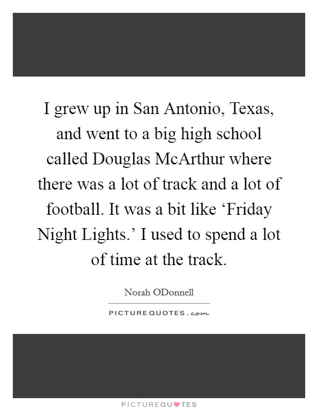 I grew up in San Antonio, Texas, and went to a big high school called Douglas McArthur where there was a lot of track and a lot of football. It was a bit like ‘Friday Night Lights.' I used to spend a lot of time at the track Picture Quote #1