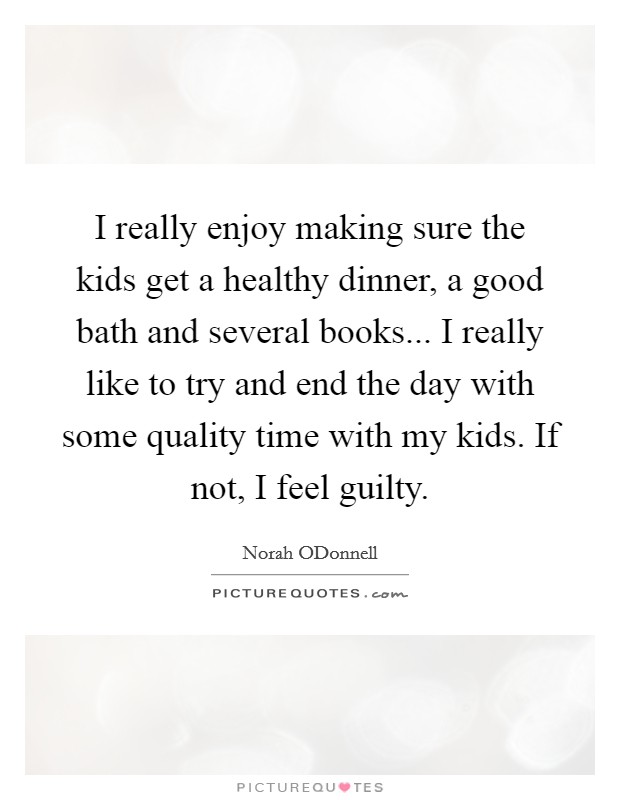 I really enjoy making sure the kids get a healthy dinner, a good bath and several books... I really like to try and end the day with some quality time with my kids. If not, I feel guilty Picture Quote #1