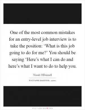 One of the most common mistakes for an entry-level job interview is to take the position: ‘What is this job going to do for me?’ You should be saying ‘Here’s what I can do and here’s what I want to do to help you Picture Quote #1
