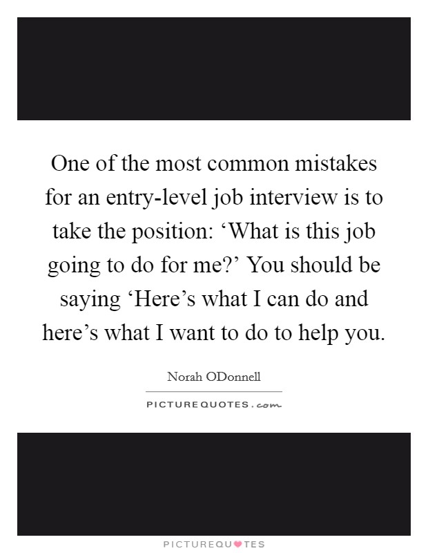 One of the most common mistakes for an entry-level job interview is to take the position: ‘What is this job going to do for me?' You should be saying ‘Here's what I can do and here's what I want to do to help you Picture Quote #1