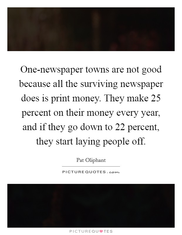 One-newspaper towns are not good because all the surviving newspaper does is print money. They make 25 percent on their money every year, and if they go down to 22 percent, they start laying people off Picture Quote #1
