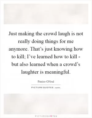 Just making the crowd laugh is not really doing things for me anymore. That’s just knowing how to kill; I’ve learned how to kill - but also learned when a crowd’s laughter is meaningful Picture Quote #1