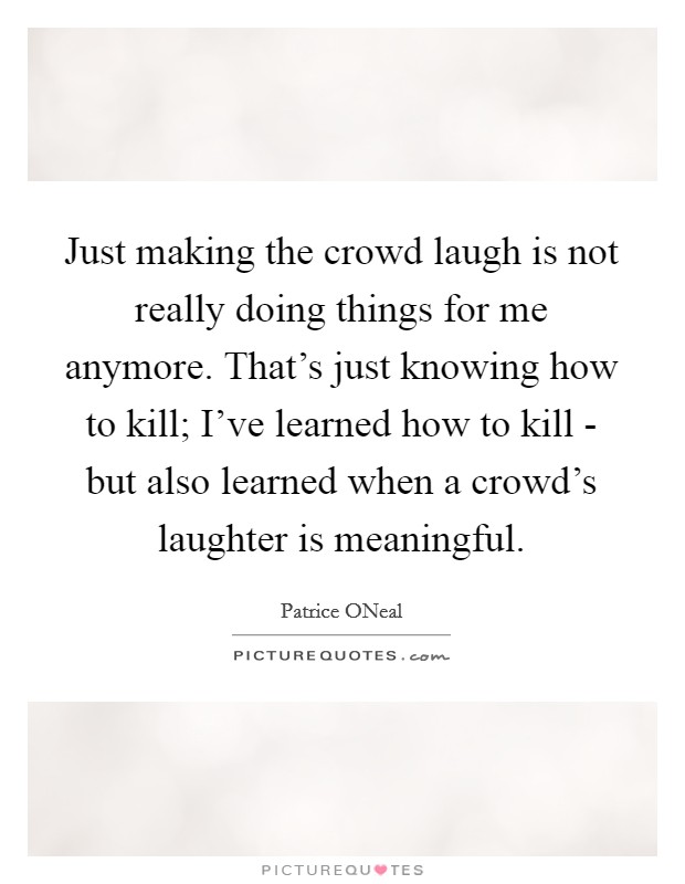Just making the crowd laugh is not really doing things for me anymore. That's just knowing how to kill; I've learned how to kill - but also learned when a crowd's laughter is meaningful Picture Quote #1