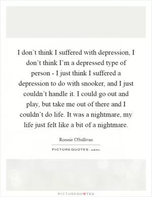 I don’t think I suffered with depression, I don’t think I’m a depressed type of person - I just think I suffered a depression to do with snooker, and I just couldn’t handle it. I could go out and play, but take me out of there and I couldn’t do life. It was a nightmare, my life just felt like a bit of a nightmare Picture Quote #1
