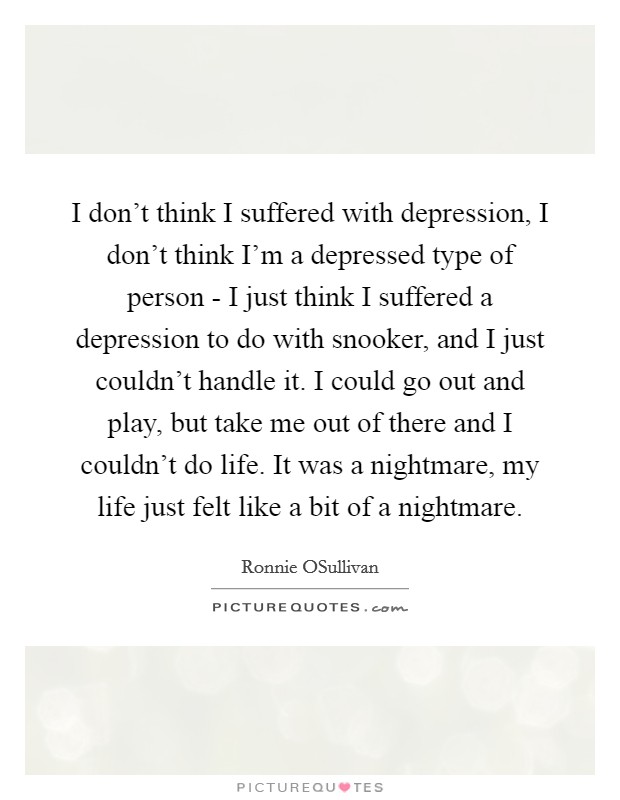 I don't think I suffered with depression, I don't think I'm a depressed type of person - I just think I suffered a depression to do with snooker, and I just couldn't handle it. I could go out and play, but take me out of there and I couldn't do life. It was a nightmare, my life just felt like a bit of a nightmare Picture Quote #1
