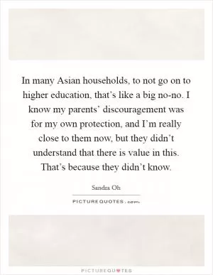 In many Asian households, to not go on to higher education, that’s like a big no-no. I know my parents’ discouragement was for my own protection, and I’m really close to them now, but they didn’t understand that there is value in this. That’s because they didn’t know Picture Quote #1