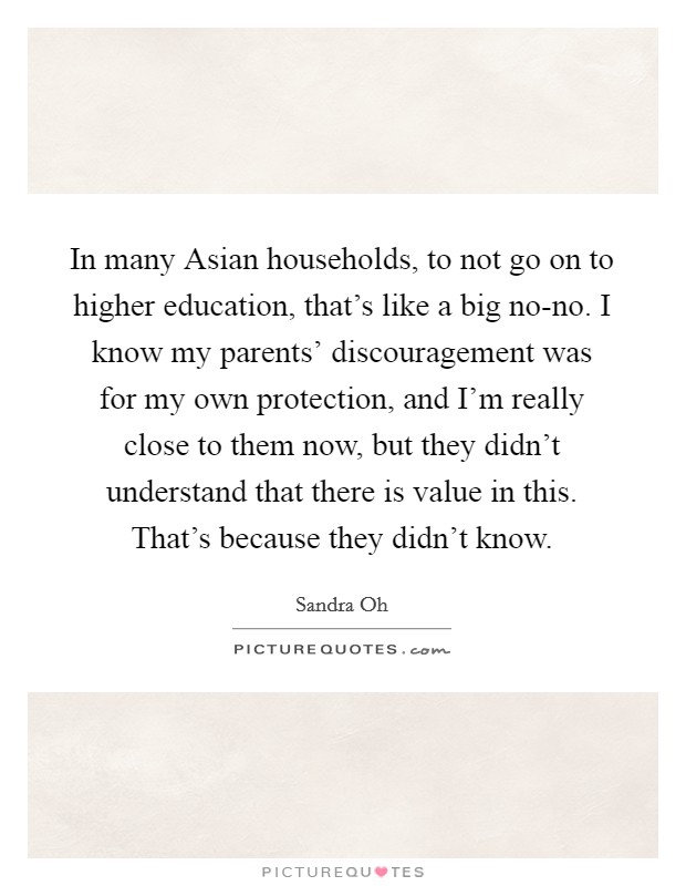 In many Asian households, to not go on to higher education, that's like a big no-no. I know my parents' discouragement was for my own protection, and I'm really close to them now, but they didn't understand that there is value in this. That's because they didn't know Picture Quote #1