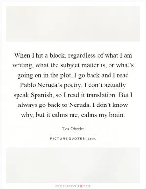 When I hit a block, regardless of what I am writing, what the subject matter is, or what’s going on in the plot, I go back and I read Pablo Neruda’s poetry. I don’t actually speak Spanish, so I read it translation. But I always go back to Neruda. I don’t know why, but it calms me, calms my brain Picture Quote #1