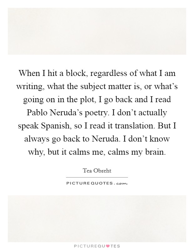 When I hit a block, regardless of what I am writing, what the subject matter is, or what's going on in the plot, I go back and I read Pablo Neruda's poetry. I don't actually speak Spanish, so I read it translation. But I always go back to Neruda. I don't know why, but it calms me, calms my brain Picture Quote #1