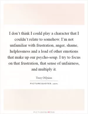 I don’t think I could play a character that I couldn’t relate to somehow. I’m not unfamiliar with frustration, anger, shame, helplessness and a load of other emotions that make up our psycho-soup. I try to focus on that frustration, that sense of unfairness, and multiply it Picture Quote #1