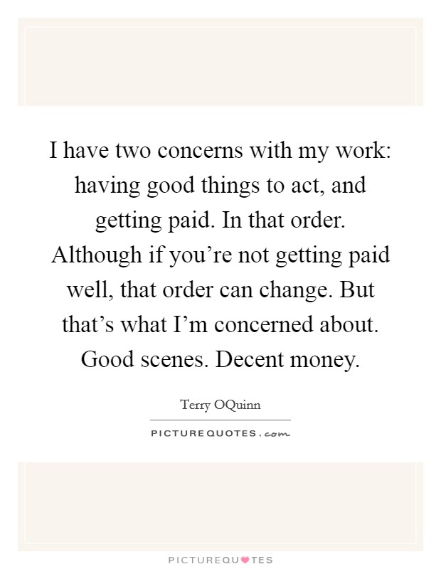 I have two concerns with my work: having good things to act, and getting paid. In that order. Although if you're not getting paid well, that order can change. But that's what I'm concerned about. Good scenes. Decent money Picture Quote #1