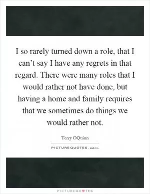 I so rarely turned down a role, that I can’t say I have any regrets in that regard. There were many roles that I would rather not have done, but having a home and family requires that we sometimes do things we would rather not Picture Quote #1