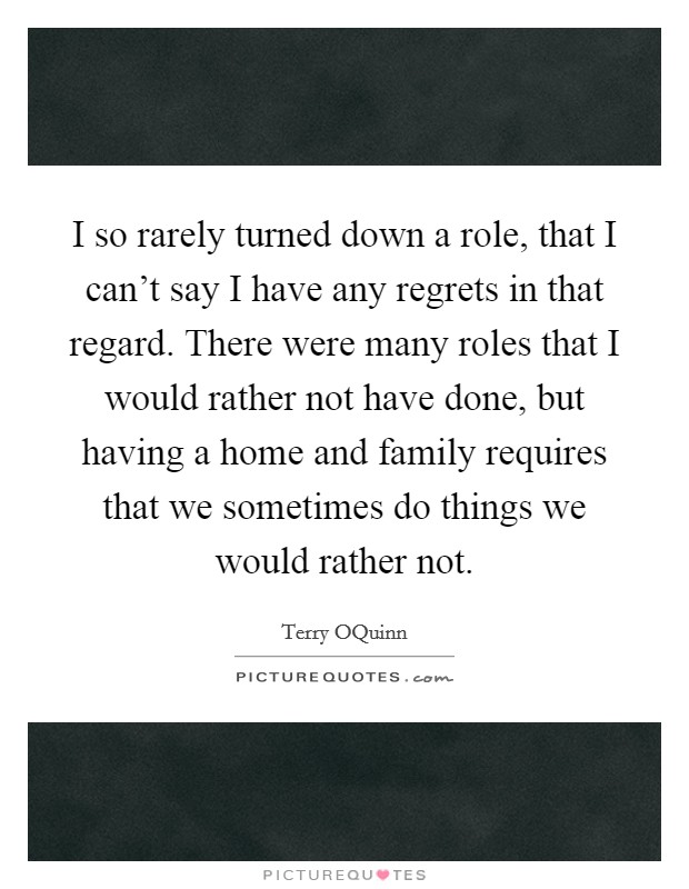 I so rarely turned down a role, that I can't say I have any regrets in that regard. There were many roles that I would rather not have done, but having a home and family requires that we sometimes do things we would rather not Picture Quote #1