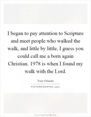 I began to pay attention to Scripture and meet people who walked the walk, and little by little, I guess you could call me a born again Christian. 1978 is when I found my walk with the Lord Picture Quote #1
