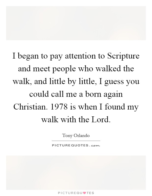 I began to pay attention to Scripture and meet people who walked the walk, and little by little, I guess you could call me a born again Christian. 1978 is when I found my walk with the Lord Picture Quote #1