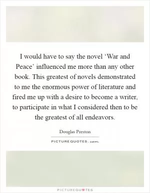 I would have to say the novel ‘War and Peace’ influenced me more than any other book. This greatest of novels demonstrated to me the enormous power of literature and fired me up with a desire to become a writer, to participate in what I considered then to be the greatest of all endeavors Picture Quote #1
