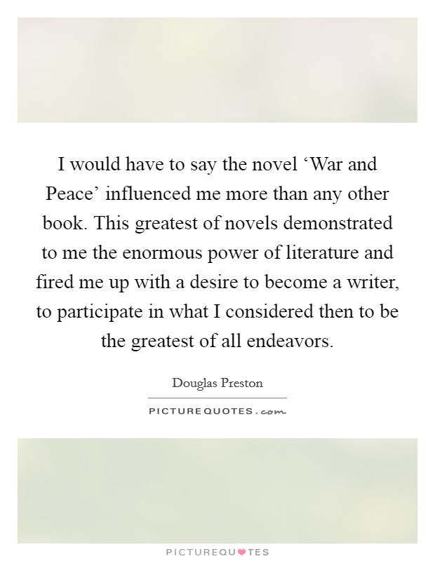 I would have to say the novel ‘War and Peace' influenced me more than any other book. This greatest of novels demonstrated to me the enormous power of literature and fired me up with a desire to become a writer, to participate in what I considered then to be the greatest of all endeavors Picture Quote #1
