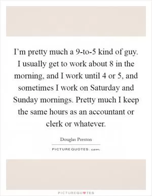 I’m pretty much a 9-to-5 kind of guy. I usually get to work about 8 in the morning, and I work until 4 or 5, and sometimes I work on Saturday and Sunday mornings. Pretty much I keep the same hours as an accountant or clerk or whatever Picture Quote #1