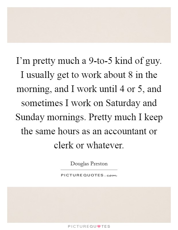 I'm pretty much a 9-to-5 kind of guy. I usually get to work about 8 in the morning, and I work until 4 or 5, and sometimes I work on Saturday and Sunday mornings. Pretty much I keep the same hours as an accountant or clerk or whatever Picture Quote #1
