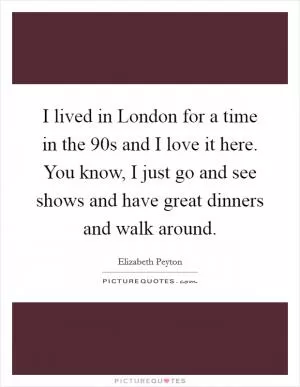 I lived in London for a time in the  90s and I love it here. You know, I just go and see shows and have great dinners and walk around Picture Quote #1