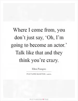 Where I come from, you don’t just say, ‘Oh, I’m going to become an actor.’ Talk like that and they think you’re crazy Picture Quote #1