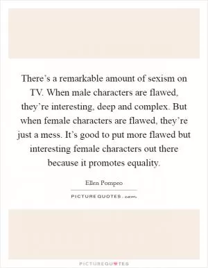 There’s a remarkable amount of sexism on TV. When male characters are flawed, they’re interesting, deep and complex. But when female characters are flawed, they’re just a mess. It’s good to put more flawed but interesting female characters out there because it promotes equality Picture Quote #1