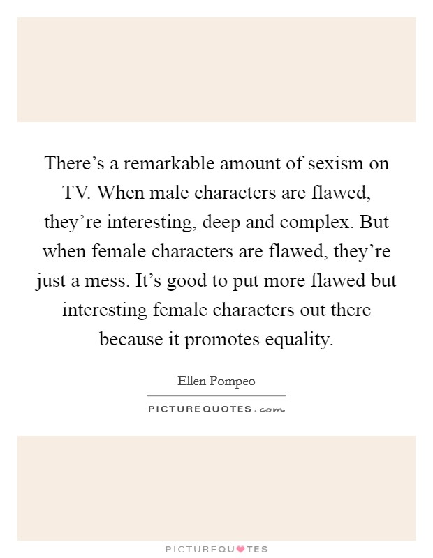 There's a remarkable amount of sexism on TV. When male characters are flawed, they're interesting, deep and complex. But when female characters are flawed, they're just a mess. It's good to put more flawed but interesting female characters out there because it promotes equality Picture Quote #1