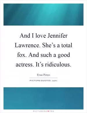 And I love Jennifer Lawrence. She’s a total fox. And such a good actress. It’s ridiculous Picture Quote #1