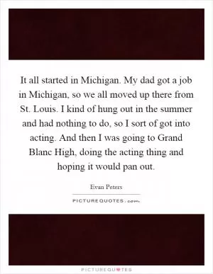 It all started in Michigan. My dad got a job in Michigan, so we all moved up there from St. Louis. I kind of hung out in the summer and had nothing to do, so I sort of got into acting. And then I was going to Grand Blanc High, doing the acting thing and hoping it would pan out Picture Quote #1