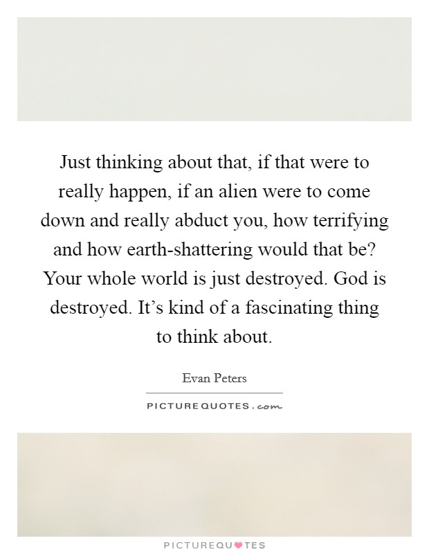 Just thinking about that, if that were to really happen, if an alien were to come down and really abduct you, how terrifying and how earth-shattering would that be? Your whole world is just destroyed. God is destroyed. It's kind of a fascinating thing to think about Picture Quote #1